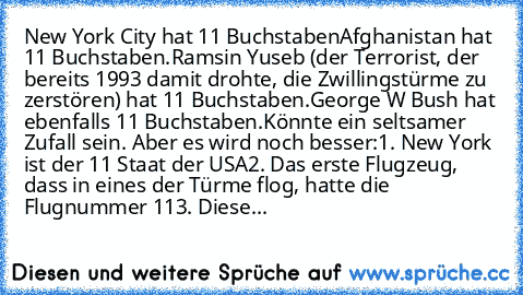 New York City hat 11 Buchstaben
Afghanistan hat 11 Buchstaben.
Ramsin Yuseb (der Terrorist, der bereits 1993 damit drohte, die Zwillingstürme zu zerstören) hat 11 Buchstaben.
George W Bush hat ebenfalls 11 Buchstaben.
Könnte ein seltsamer Zufall sein. Aber es wird noch besser:
1. New York ist der 11 Staat der USA
2. Das erste Flugzeug, dass in eines der Türme flog, hatte die Flugnummer 11
3. Diese...