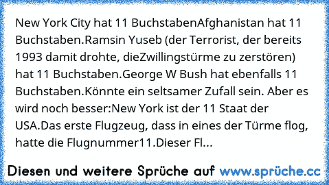 New York City hat 11 Buchstaben
Afghanistan hat 11 Buchstaben.
Ramsin Yuseb (der Terrorist, der bereits 1993 damit drohte, die
Zwillingstürme zu zerstören) hat 11 Buchstaben.
George W Bush hat ebenfalls 11 Buchstaben.
Könnte ein seltsamer Zufall sein. Aber es wird noch besser:
New York ist der 11 Staat der USA.
Das erste Flugzeug, dass in eines der Türme flog, hatte die Flugnummer
11.
Dieser Fl...