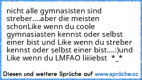 nicht alle gymnasisten sind streber....
aber die meisten schon
Like wenn du coole gymnasiasten kennst oder selbst einer bist und Like wenn du streber kennst oder selbst einer bist....:)
und Like wenn du LMFAO liiiiebst ♥ *_*