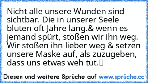 Nicht alle unsere Wunden sind sichtbar. Die in unserer Seele bluten oft Jahre lang.& wenn es jemand spürt, stoßen wir ihn weg. Wir stoßen ihn lieber weg & setzen unsere Maske auf, als zuzugeben, dass uns etwas weh tut.
▬