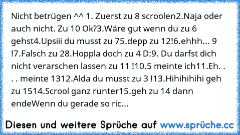 Nicht betrügen ^^ 
1. Zuerst zu 8 scroolen
2.Naja oder auch nicht. Zu 10 Ok?
3.Wäre gut wenn du zu 6 gehst
4.Upsiii du musst zu 7
5.depp zu 12!
6.ehhh... 9 !
7.Falsch zu 2
8.Hoppla doch zu 4 D:
9. Du darfst dich nicht verarschen lassen zu 11 !
10.5 meinte ich
11.Eh. . . . meinte 13
12.Alda du musst zu 3 !
13.Hihihihihi geh zu 15
14.Scrool ganz runter
15.geh zu 14 dann ende
Wenn du gerade so ric...