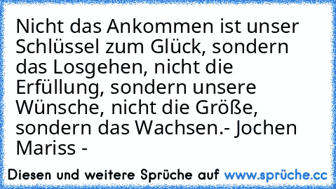 Nicht das Ankommen ist unser Schlüssel zum Glück, sondern das Losgehen, nicht die Erfüllung, sondern unsere Wünsche, nicht die Größe, sondern das Wachsen.
- Jochen Mariss -