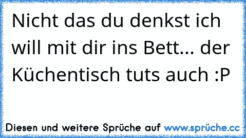 Nicht das du denkst ich will mit dir ins Bett... der Küchentisch tuts auch :P