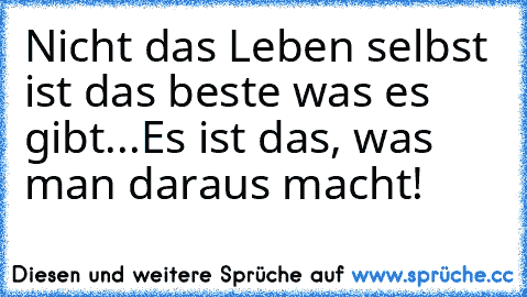 Nicht das Leben selbst ist das beste was es gibt...
Es ist das, was man daraus macht!