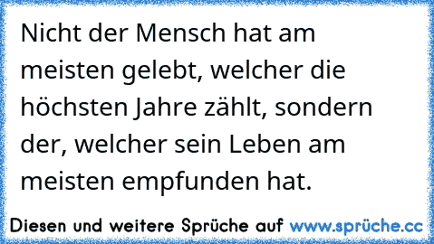 Nicht der Mensch hat am meisten gelebt, welcher die höchsten Jahre zählt, sondern der, welcher sein Leben am meisten empfunden hat.