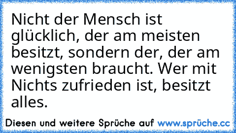 Nicht der Mensch ist glücklich, der am meisten besitzt, sondern der, der am wenigsten braucht. Wer mit Nichts zufrieden ist, besitzt alles.