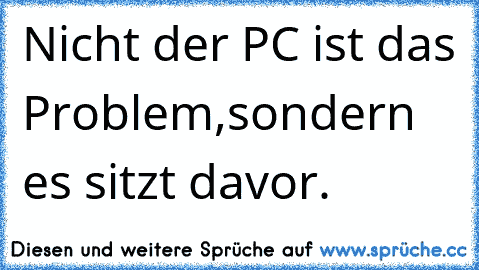 Nicht der PC ist das Problem,sondern es sitzt davor.