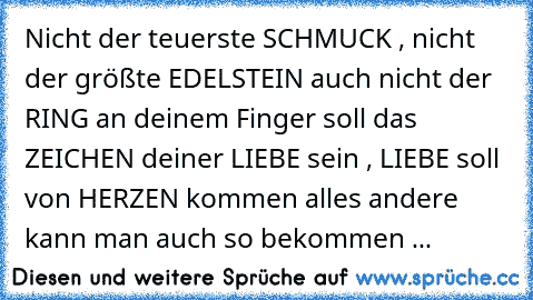 Nicht der teuerste SCHMUCK , nicht der größte EDELSTEIN auch nicht der RING an deinem Finger soll das ZEICHEN deiner LIEBE sein , LIEBE soll von HERZEN kommen alles andere kann man auch so bekommen ...