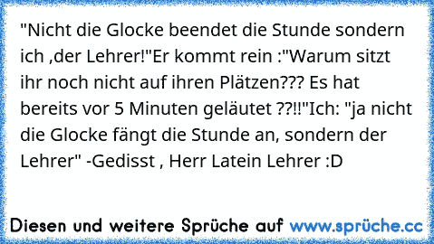 "Nicht die Glocke beendet die Stunde sondern ich ,der Lehrer!"
Er kommt rein :"Warum sitzt ihr noch nicht auf ihren Plätzen??? Es hat bereits vor 5 Minuten geläutet ??!!"
Ich: "ja nicht die Glocke fängt die Stunde an, sondern der Lehrer" 
-Gedisst , Herr Latein Lehrer :D