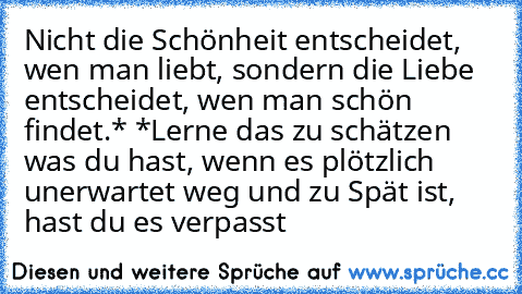 Nicht die Schönheit entscheidet, wen man liebt, sondern die Liebe entscheidet, wen man schön findet.* *Lerne das zu schätzen was du hast, wenn es plötzlich unerwartet weg und zu Spät ist, hast du es verpasst