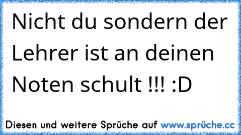 Nicht du sondern der Lehrer ist an deinen Noten schult !!! :D