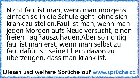 Nicht faul ist man, wenn man morgens einfach so in die Schule geht, ohne sich krank zu stellen.
Faul ist man, wenn man jeden Morgen aufs Neue versucht, einen freien Tag rauszuhauen.
Aber so richtig faul ist man erst, wenn man selbst zu faul dafür ist, seine Eltern davon zu überzeugen, dass man krank ist.