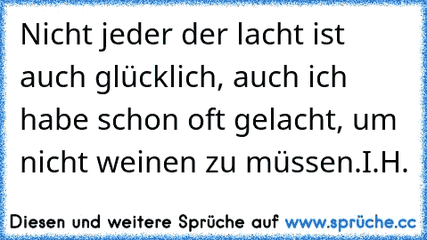 Nicht jeder der lacht ist auch glücklich, auch ich habe schon oft gelacht, um nicht weinen zu müssen.
I.H.