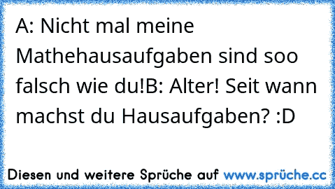 A: Nicht mal meine Mathehausaufgaben sind soo falsch wie du!
B: Alter! Seit wann machst du Hausaufgaben? :D