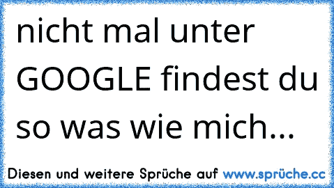 nicht mal unter GOOGLE findest du so was wie mich...