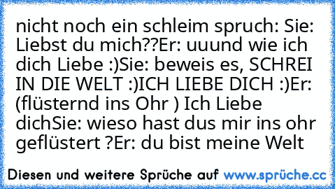 nicht noch ein schleim spruch: 
Sie: Liebst du mich??
Er: uuund wie ich dich Liebe :)
Sie: beweis es, SCHREI IN DIE WELT :)
ICH LIEBE DICH :)
Er: (flüsternd ins Ohr ) Ich Liebe dich
Sie: wieso hast dus mir ins ohr geflüstert ?
Er: du bist meine Welt ♥