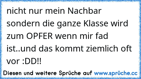 nicht nur mein Nachbar sondern die ganze Klasse wird zum OPFER wenn mir fad ist..und das kommt ziemlich oft vor :DD!!