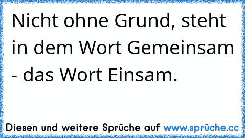 Nicht ohne Grund, steht in dem Wort Gemeinsam - das Wort Einsam.