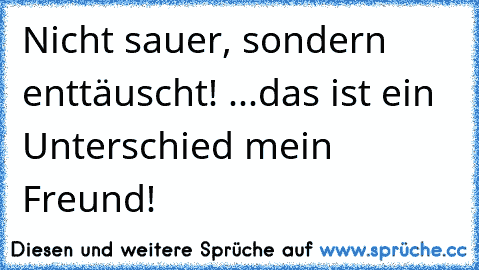 Nicht sauer, sondern enttäuscht! ...das ist ein Unterschied mein Freund!