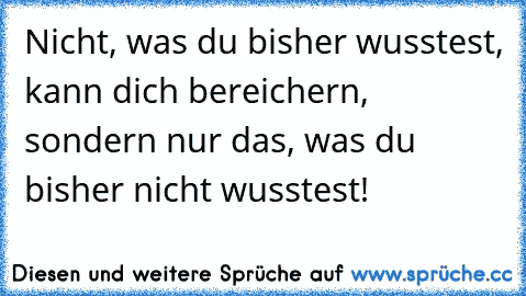 Nicht, was du bisher wusstest, kann dich bereichern, sondern nur das, was du bisher nicht wusstest!