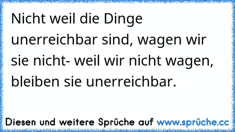 Nicht weil die Dinge unerreichbar sind, wagen wir sie nicht- weil wir nicht wagen, bleiben sie unerreichbar.