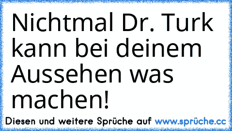 Nichtmal Dr. Turk kann bei deinem Aussehen was machen!