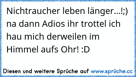 Nichtraucher leben länger...!
;) na dann Adios ihr trottel ich hau mich derweilen im Himmel aufs Ohr! :D