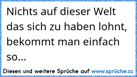 Nichts auf dieser Welt das sich zu haben lohnt, bekommt man einfach so...