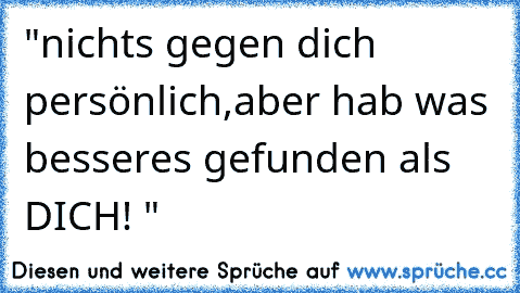 "nichts gegen dich persönlich,aber hab was besseres gefunden als DICH! "