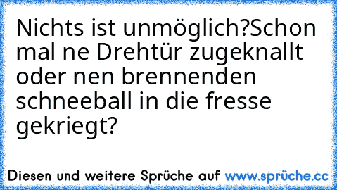 Nichts ist unmöglich?
Schon mal ne Drehtür zugeknallt oder nen brennenden schneeball in die fresse gekriegt?