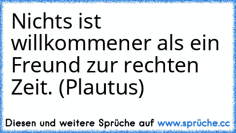 Nichts ist willkommener als ein Freund zur rechten Zeit. (Plautus)