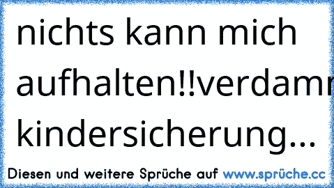 nichts kann mich aufhalten!!
verdammt.... kindersicherung...