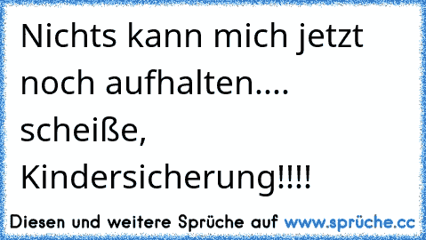 Nichts kann mich jetzt noch aufhalten.... scheiße, Kindersicherung!!!!