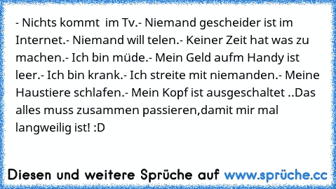 - Nichts kommt  im Tv.
- Niemand gescheider ist im Internet.
- Niemand will telen.
- Keiner Zeit hat was zu machen.
- Ich bin müde.
- Mein Geld aufm Handy ist leer.
- Ich bin krank.
- Ich streite mit niemanden.
- Meine Haustiere schlafen.
- Mein Kopf ist ausgeschaltet 
..Das alles muss zusammen passieren,
damit mir mal langweilig ist! :D