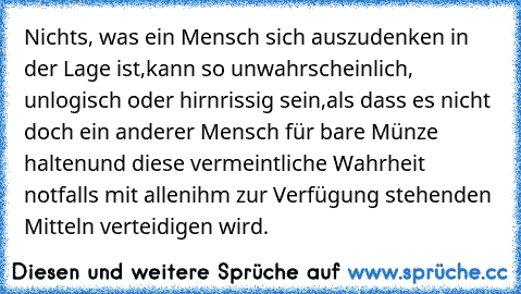 Nichts, was ein Mensch sich auszudenken in der Lage ist,
kann so unwahrscheinlich, unlogisch oder hirnrissig sein,
als dass es nicht doch ein anderer Mensch für bare Münze halten
und diese vermeintliche Wahrheit notfalls mit allen
ihm zur Verfügung stehenden Mitteln verteidigen wird.