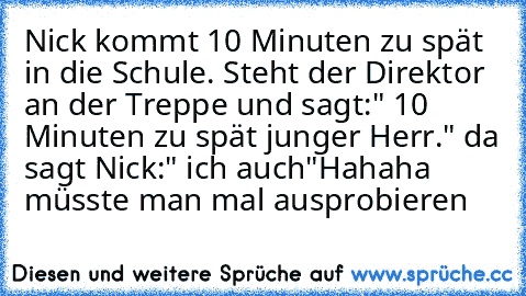 Nick kommt 10 Minuten zu spät in die Schule. Steht der Direktor an der Treppe und sagt:" 10 Minuten zu spät junger Herr." da sagt Nick:" ich auch"
Hahaha müsste man mal ausprobieren…