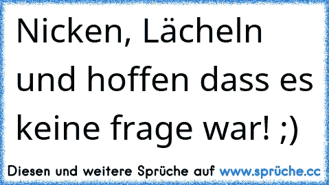 Nicken, Lächeln und hoffen dass es keine frage war! ;)