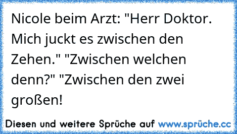 Nicole beim Arzt: "Herr Doktor. Mich juckt es zwischen den Zehen." "Zwischen welchen denn?" "Zwischen den zwei großen!