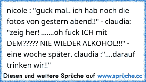 nicole : ''guck mal.. ich hab noch die fotos von gestern abend!!'' - claudia: ''zeig her! .......oh fuck ICH mit DEM????? NIE WIEDER ALKOHOL!!!'' -  eine woche später. claudia :''....darauf trinken wir!!''