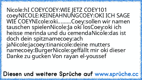 Nicole:hI COEY
COEY:WIE JETZ COEY101 coey
NICOLE:KEINEAHNUNG
COEY:OKI ICH SAGE WIE COEY
NIcole:oki
.........Coey:sollen wir namen tauschen spielen
Nicole:Ja oki los
Coey:oki ich heisse merinda und du cemenda
Nicole:das ist doch dein spitzname
coey:ach ja
Nicole:ja
coey:tina
nicole:deine mutters name
coey:Burger
Nicole:geffällt mir oki dieser 
Danke zu gucken Von rayan el-youssef