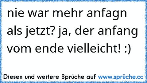 nie war mehr anfagn als jetzt? ja, der anfang vom ende vielleicht! :)