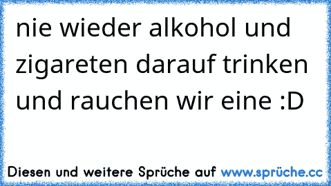 nie wieder alkohol und zigareten darauf trinken und rauchen wir eine :D