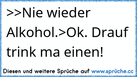 >>Nie wieder Alkohol.>Ok. Drauf trink ma einen!