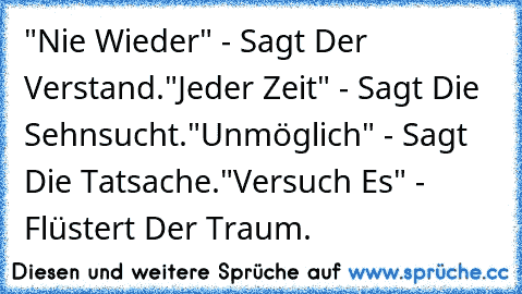 "Nie Wieder" - Sagt Der Verstand.
"Jeder Zeit" - Sagt Die Sehnsucht.
"Unmöglich" - Sagt Die Tatsache.
"Versuch Es" - Flüstert Der Traum.