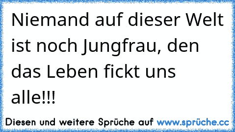 Niemand auf dieser Welt ist noch Jungfrau, den das Leben fickt uns alle!!!