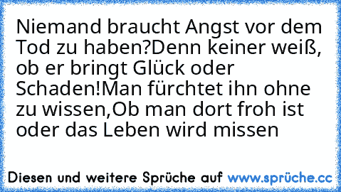 Niemand braucht Angst vor dem Tod zu haben?
Denn keiner weiß, ob er bringt Glück oder Schaden!
Man fürchtet ihn ohne zu wissen,
Ob man dort froh ist oder das Leben wird missen