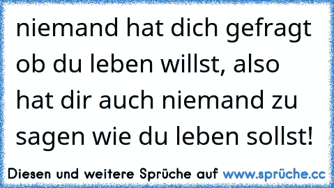 niemand hat dich gefragt ob du leben willst, also hat dir auch niemand zu sagen wie du leben sollst!