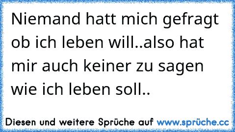 Niemand hatt mich gefragt ob ich leben will..
also hat mir auch keiner zu sagen wie ich leben soll..