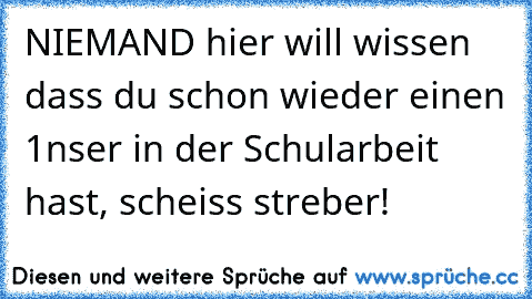 NIEMAND hier will wissen dass du schon wieder einen 1nser in der Schularbeit hast, scheiss streber!