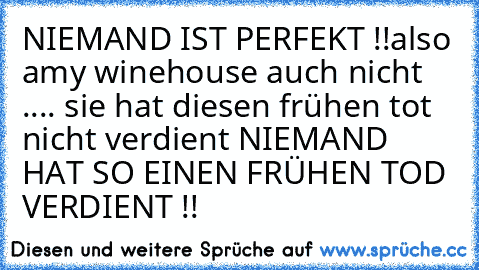 NIEMAND IST PERFEKT !!
also amy winehouse auch nicht ..
.. sie hat diesen frühen tot nicht verdient ♥
NIEMAND HAT SO EINEN FRÜHEN TOD VERDIENT !!